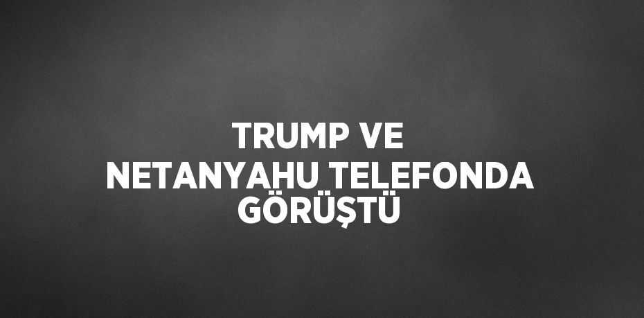 TRUMP VE NETANYAHU TELEFONDA GÖRÜŞTÜ
