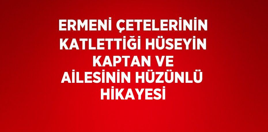 ERMENİ ÇETELERİNİN KATLETTİĞİ HÜSEYİN KAPTAN VE AİLESİNİN HÜZÜNLÜ HİKAYESİ