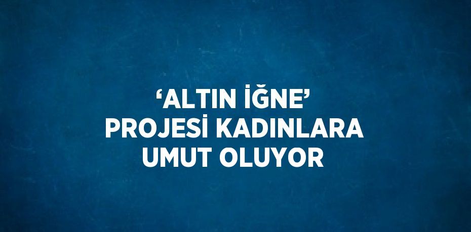 ‘ALTIN İĞNE’ PROJESİ KADINLARA UMUT OLUYOR