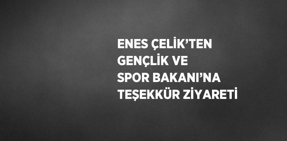 ENES ÇELİK’TEN GENÇLİK VE SPOR BAKANI’NA TEŞEKKÜR ZİYARETİ