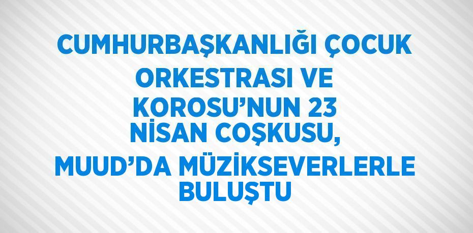 CUMHURBAŞKANLIĞI ÇOCUK ORKESTRASI VE KOROSU’NUN 23 NİSAN COŞKUSU, MUUD’DA MÜZİKSEVERLERLE BULUŞTU