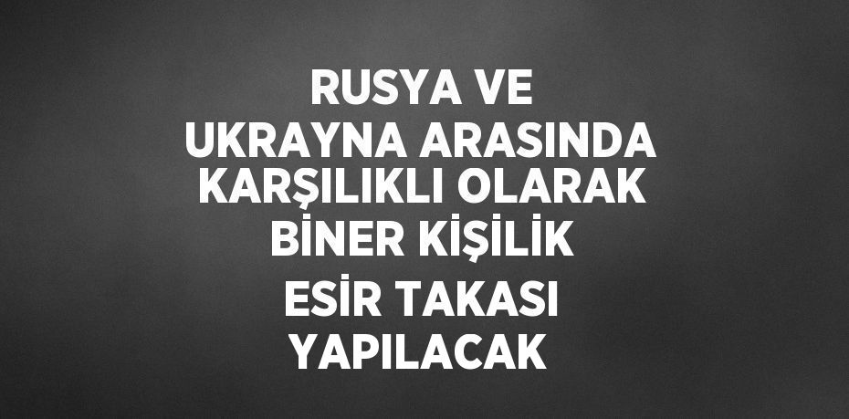 RUSYA VE UKRAYNA ARASINDA KARŞILIKLI OLARAK BİNER KİŞİLİK ESİR TAKASI YAPILACAK