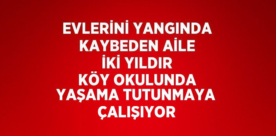 EVLERİNİ YANGINDA KAYBEDEN AİLE İKİ YILDIR KÖY OKULUNDA YAŞAMA TUTUNMAYA ÇALIŞIYOR