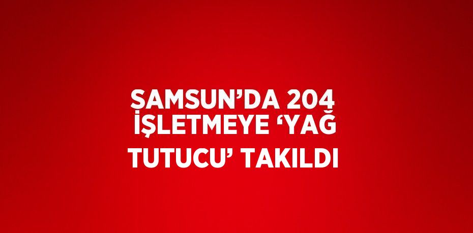 SAMSUN’DA 204 İŞLETMEYE ‘YAĞ TUTUCU’ TAKILDI