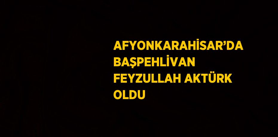 AFYONKARAHİSAR’DA BAŞPEHLİVAN FEYZULLAH AKTÜRK OLDU