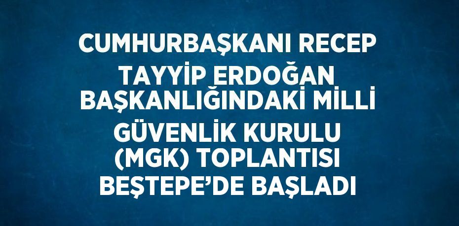 CUMHURBAŞKANI RECEP TAYYİP ERDOĞAN BAŞKANLIĞINDAKİ MİLLİ GÜVENLİK KURULU (MGK) TOPLANTISI BEŞTEPE’DE BAŞLADI