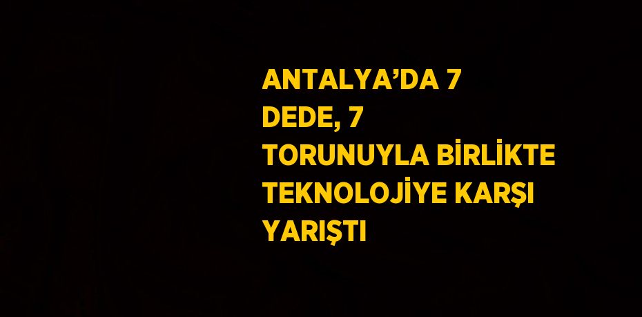 ANTALYA’DA 7 DEDE, 7 TORUNUYLA BİRLİKTE TEKNOLOJİYE KARŞI YARIŞTI