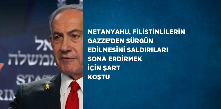 NETANYAHU, FİLİSTİNLİLERİN GAZZE’DEN SÜRGÜN EDİLMESİNİ SALDIRILARI SONA ERDİRMEK İÇİN ŞART KOŞTU