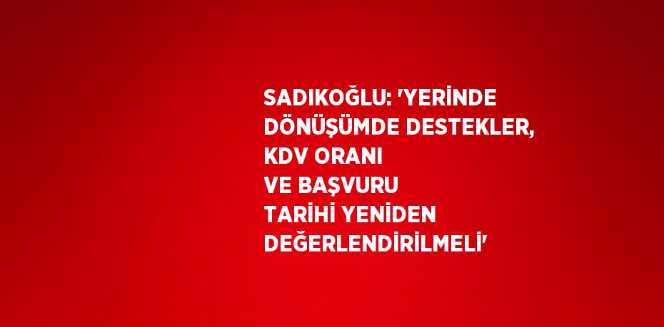 SADIKOĞLU: 'YERİNDE DÖNÜŞÜMDE DESTEKLER, KDV ORANI VE BAŞVURU TARİHİ YENİDEN DEĞERLENDİRİLMELİ'