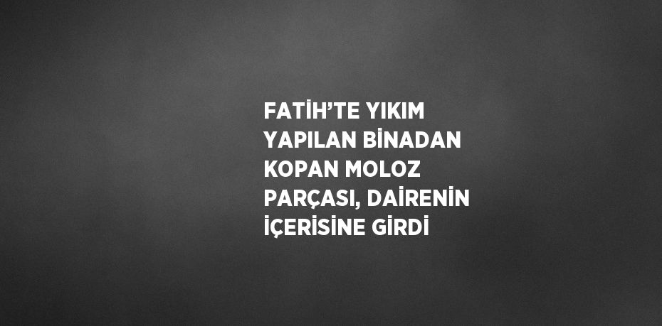 FATİH’TE YIKIM YAPILAN BİNADAN KOPAN MOLOZ PARÇASI, DAİRENİN İÇERİSİNE GİRDİ