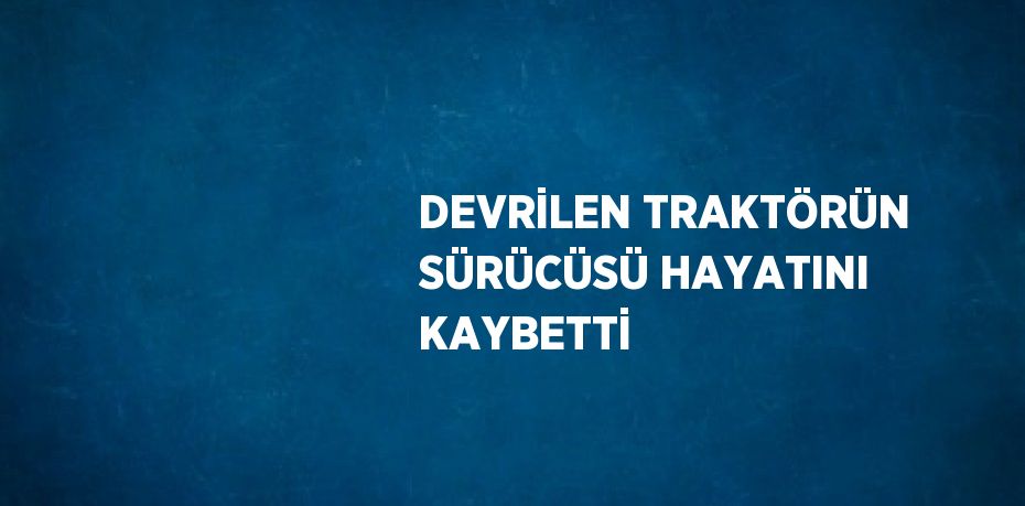DEVRİLEN TRAKTÖRÜN SÜRÜCÜSÜ HAYATINI KAYBETTİ