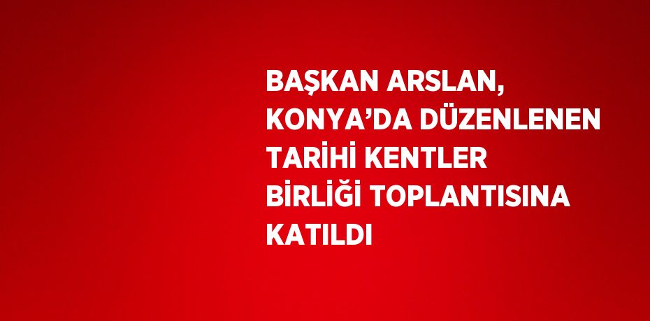 BAŞKAN ARSLAN, KONYA’DA DÜZENLENEN TARİHİ KENTLER BİRLİĞİ TOPLANTISINA KATILDI