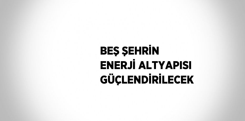 BEŞ ŞEHRİN ENERJİ ALTYAPISI GÜÇLENDİRİLECEK