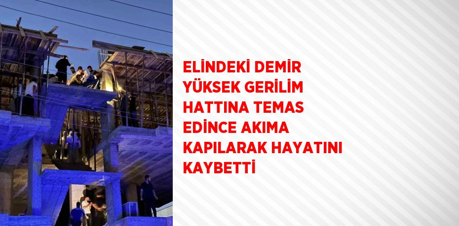 ELİNDEKİ DEMİR YÜKSEK GERİLİM HATTINA TEMAS EDİNCE AKIMA KAPILARAK HAYATINI KAYBETTİ