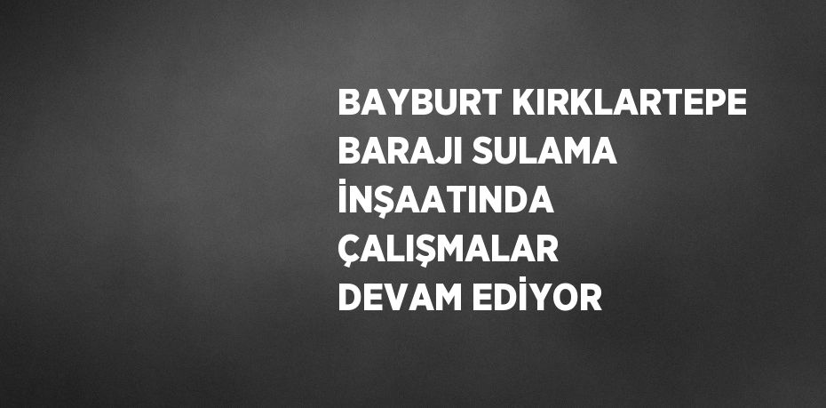 BAYBURT KIRKLARTEPE BARAJI SULAMA İNŞAATINDA ÇALIŞMALAR DEVAM EDİYOR