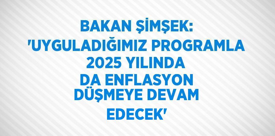 BAKAN ŞİMŞEK: 'UYGULADIĞIMIZ PROGRAMLA 2025 YILINDA DA ENFLASYON DÜŞMEYE DEVAM EDECEK'