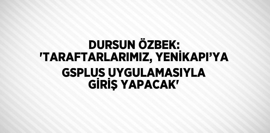 DURSUN ÖZBEK: 'TARAFTARLARIMIZ, YENİKAPI’YA GSPLUS UYGULAMASIYLA GİRİŞ YAPACAK'