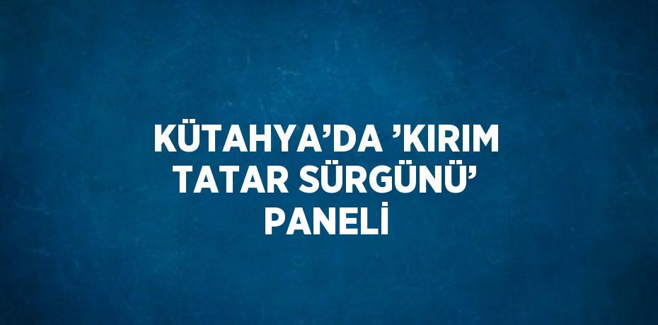 KÜTAHYA’DA ’KIRIM TATAR SÜRGÜNÜ’ PANELİ