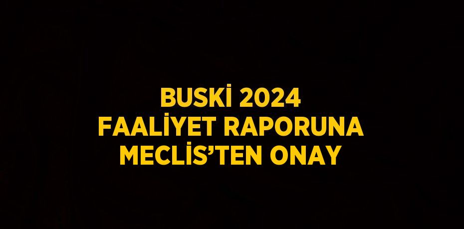 BUSKİ 2024 FAALİYET RAPORUNA MECLİS’TEN ONAY