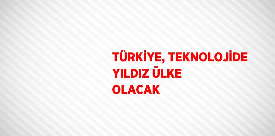 TÜRKİYE, TEKNOLOJİDE YILDIZ ÜLKE OLACAK