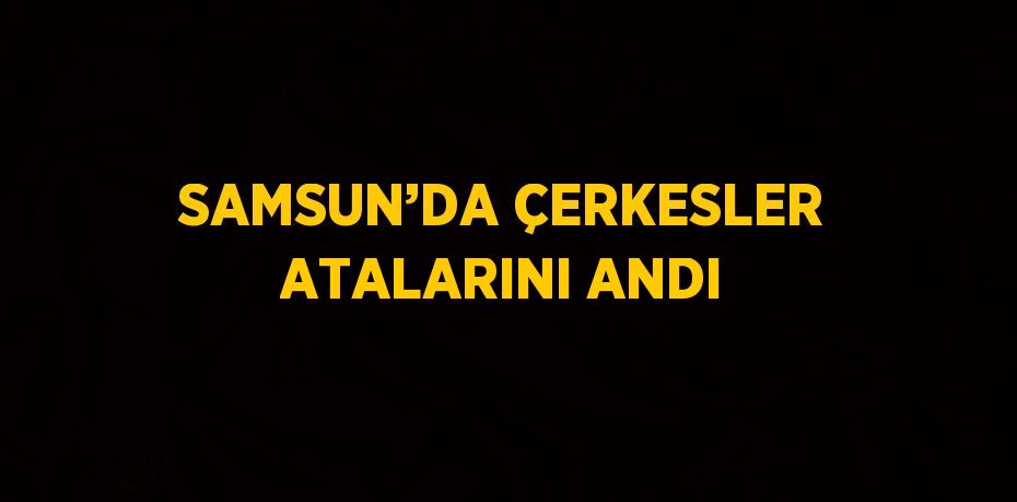 SAMSUN’DA ÇERKESLER ATALARINI ANDI