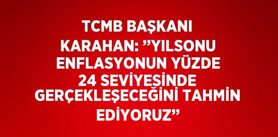 TCMB BAŞKANI KARAHAN: ’’YILSONU ENFLASYONUN YÜZDE 24 SEVİYESİNDE GERÇEKLEŞECEĞİNİ TAHMİN EDİYORUZ’’