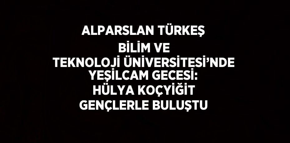 ALPARSLAN TÜRKEŞ BİLİM VE TEKNOLOJİ ÜNİVERSİTESİ’NDE YEŞİLCAM GECESİ: HÜLYA KOÇYİĞİT GENÇLERLE BULUŞTU