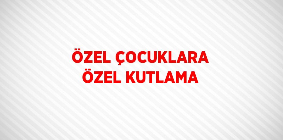 ÖZEL ÇOCUKLARA ÖZEL KUTLAMA