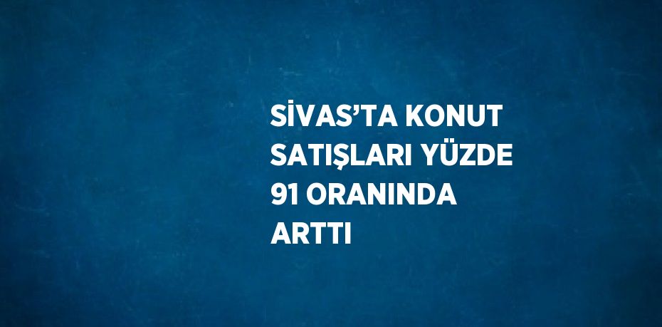 SİVAS’TA KONUT SATIŞLARI YÜZDE 91 ORANINDA ARTTI