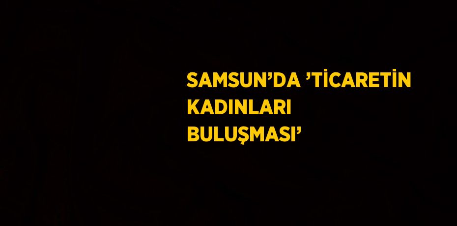 SAMSUN’DA ’TİCARETİN KADINLARI BULUŞMASI’