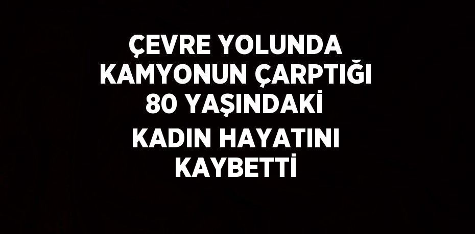 ÇEVRE YOLUNDA KAMYONUN ÇARPTIĞI 80 YAŞINDAKİ KADIN HAYATINI KAYBETTİ
