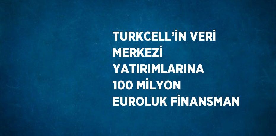 TURKCELL’İN VERİ MERKEZİ YATIRIMLARINA 100 MİLYON EUROLUK FİNANSMAN