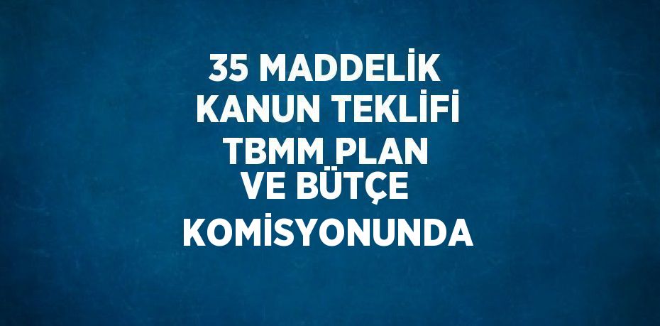 35 MADDELİK KANUN TEKLİFİ TBMM PLAN VE BÜTÇE KOMİSYONUNDA