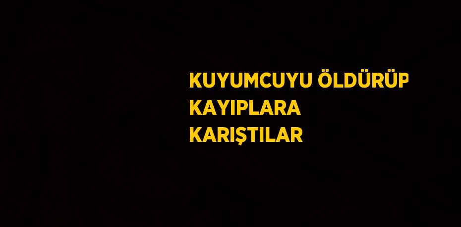 KUYUMCUYU ÖLDÜRÜP KAYIPLARA KARIŞTILAR