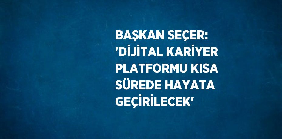 BAŞKAN SEÇER: 'DİJİTAL KARİYER PLATFORMU KISA SÜREDE HAYATA GEÇİRİLECEK'