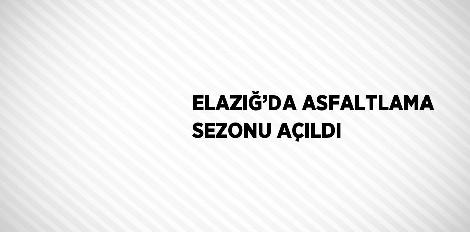 ELAZIĞ’DA ASFALTLAMA SEZONU AÇILDI