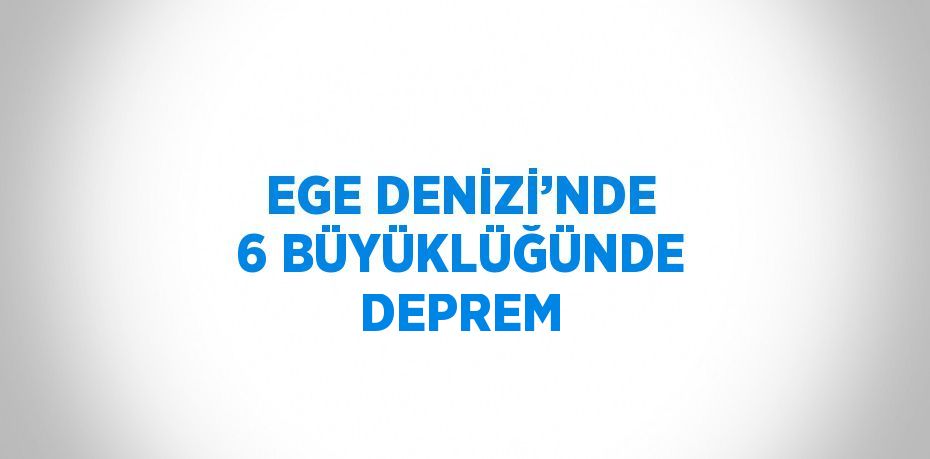 EGE DENİZİ’NDE 6 BÜYÜKLÜĞÜNDE DEPREM
