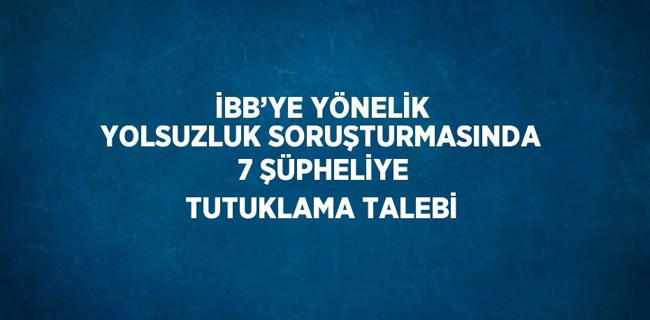 İBB’YE YÖNELİK YOLSUZLUK SORUŞTURMASINDA 7 ŞÜPHELİYE TUTUKLAMA TALEBİ