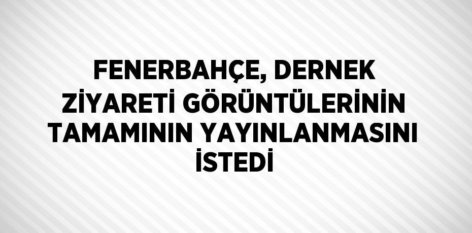 FENERBAHÇE, DERNEK ZİYARETİ GÖRÜNTÜLERİNİN TAMAMININ YAYINLANMASINI İSTEDİ
