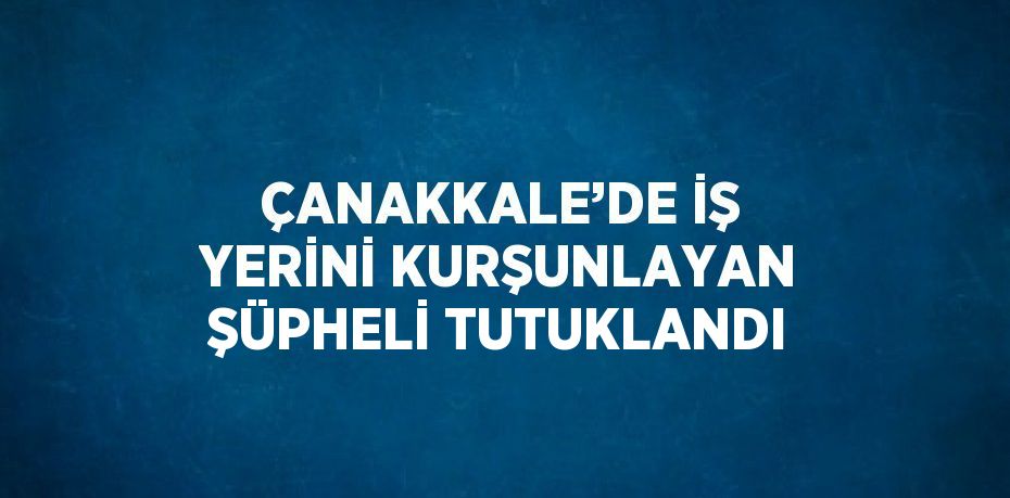 ÇANAKKALE’DE İŞ YERİNİ KURŞUNLAYAN ŞÜPHELİ TUTUKLANDI