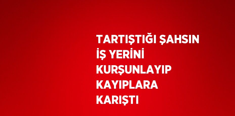TARTIŞTIĞI ŞAHSIN İŞ YERİNİ KURŞUNLAYIP KAYIPLARA KARIŞTI