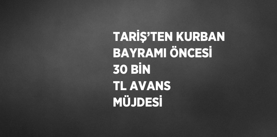 TARİŞ’TEN KURBAN BAYRAMI ÖNCESİ 30 BİN TL AVANS MÜJDESİ
