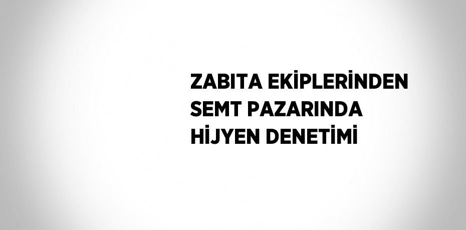 ZABITA EKİPLERİNDEN SEMT PAZARINDA HİJYEN DENETİMİ