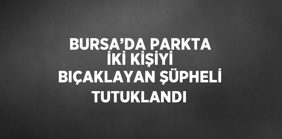 BURSA’DA PARKTA İKİ KİŞİYİ BIÇAKLAYAN ŞÜPHELİ TUTUKLANDI