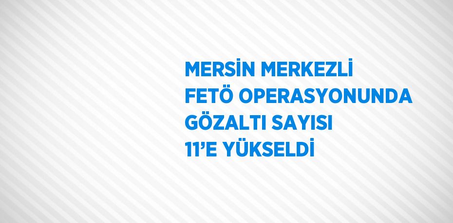 MERSİN MERKEZLİ FETÖ OPERASYONUNDA GÖZALTI SAYISI 11’E YÜKSELDİ