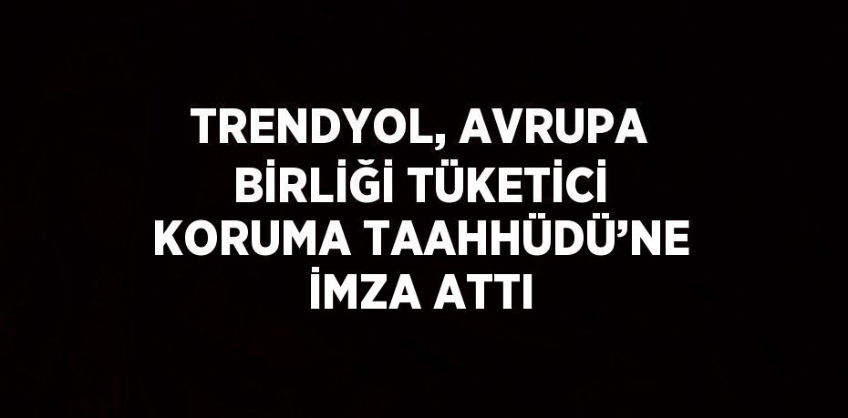 TRENDYOL, AVRUPA BİRLİĞİ TÜKETİCİ KORUMA TAAHHÜDÜ’NE İMZA ATTI