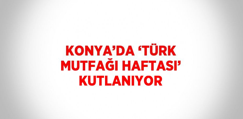 KONYA’DA ‘TÜRK MUTFAĞI HAFTASI’ KUTLANIYOR