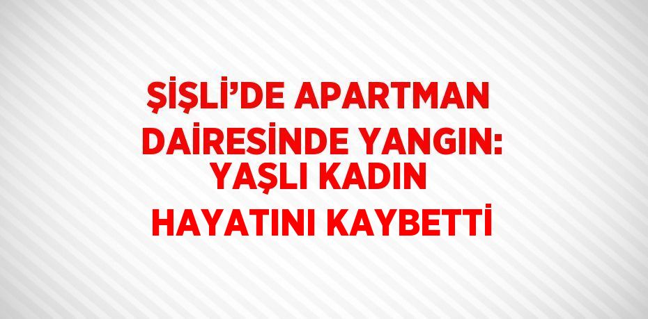 ŞİŞLİ’DE APARTMAN DAİRESİNDE YANGIN: YAŞLI KADIN HAYATINI KAYBETTİ