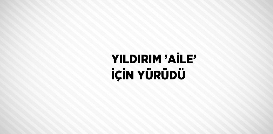 YILDIRIM ’AİLE’ İÇİN YÜRÜDÜ