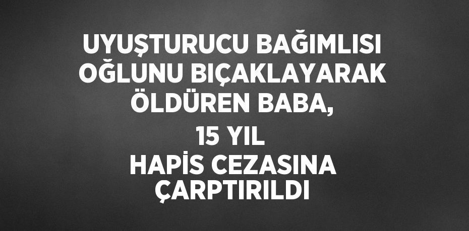 UYUŞTURUCU BAĞIMLISI OĞLUNU BIÇAKLAYARAK ÖLDÜREN BABA, 15 YIL HAPİS CEZASINA ÇARPTIRILDI